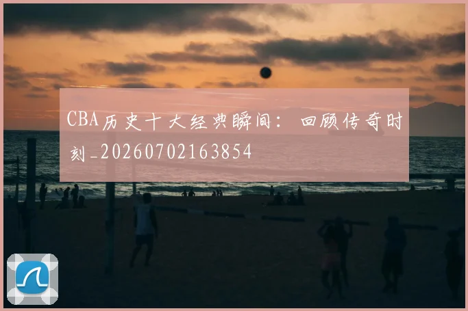 CBA历史十大经典瞬间:回顾传奇时刻_20260702163854