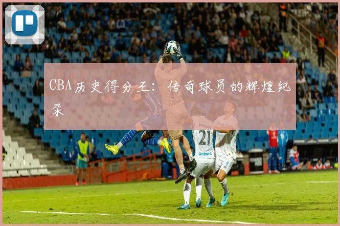 CBA历史得分王:传奇球员的辉煌纪录