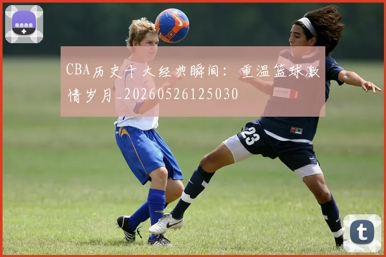 CBA历史十大经典瞬间:重温篮球激情岁月_20260526125030