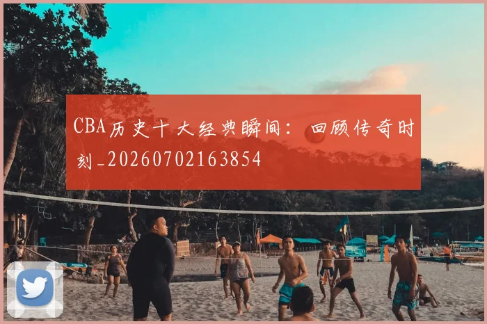 CBA历史十大经典瞬间:回顾传奇时刻_20260702163854