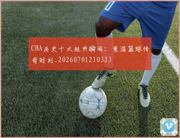 CBA历史十大经典瞬间:重温篮球传奇时刻_20260701210323