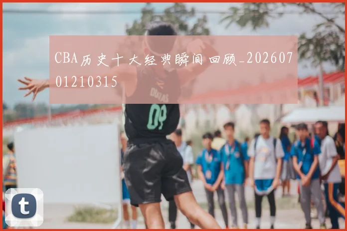 CBA历史十大经典瞬间回顾_20260701210315