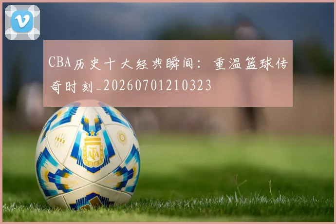 CBA历史十大经典瞬间:重温篮球传奇时刻_20260701210323